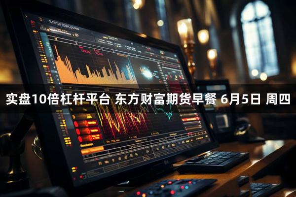 实盘10倍杠杆平台 东方财富期货早餐 6月5日 周四