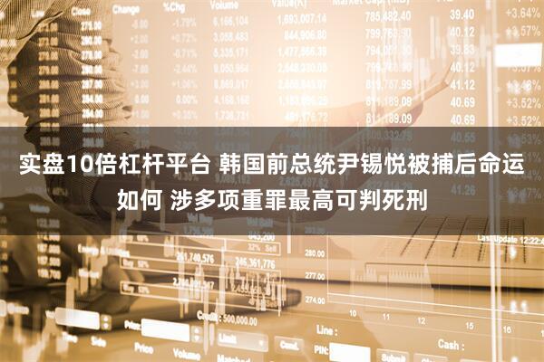 实盘10倍杠杆平台 韩国前总统尹锡悦被捕后命运如何 涉多项重罪最高可判死刑