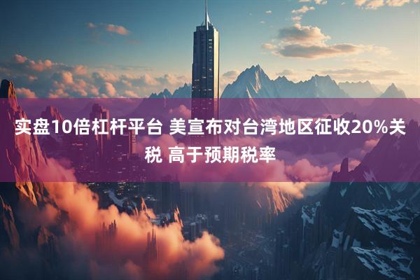 实盘10倍杠杆平台 美宣布对台湾地区征收20%关税 高于预期税率