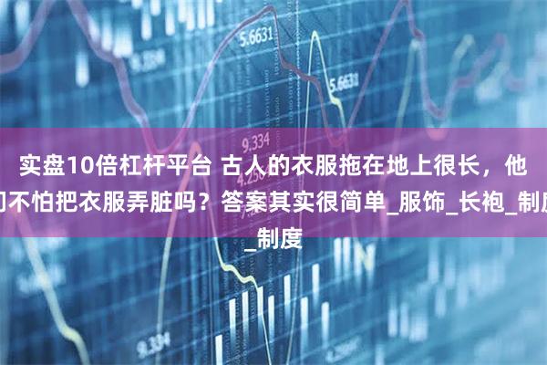 实盘10倍杠杆平台 古人的衣服拖在地上很长，他们不怕把衣服弄脏吗？答案其实很简单_服饰_长袍_制度