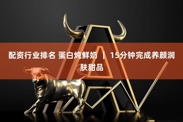配资行业排名 蛋白炖鲜奶 ｜ 15分钟完成养颜润肤甜品