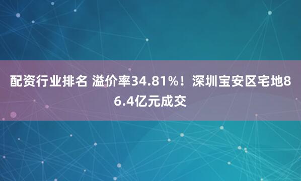 配资行业排名 溢价率34.81%！深圳宝安区宅地86.4亿元成交