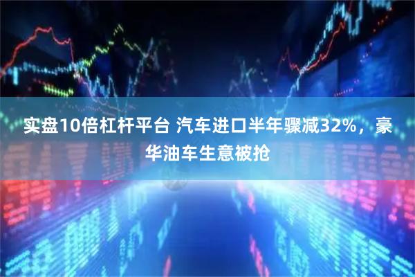 实盘10倍杠杆平台 汽车进口半年骤减32%，豪华油车生意被抢