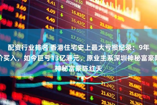 配资行业排名 香港住宅史上最大亏损纪录：9年前天价买入，如今巨亏13亿港元，原业主系深圳神秘富豪陈红天