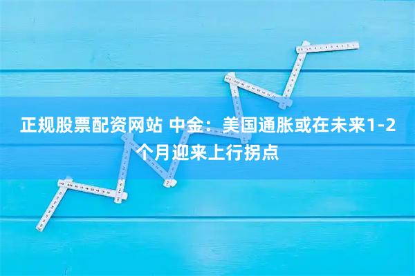 正规股票配资网站 中金：美国通胀或在未来1-2个月迎来上行拐点
