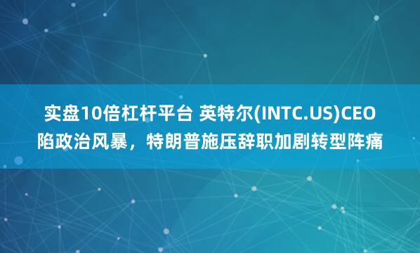 实盘10倍杠杆平台 英特尔(INTC.US)CEO陷政治风暴，特朗普施压辞职加剧转型阵痛