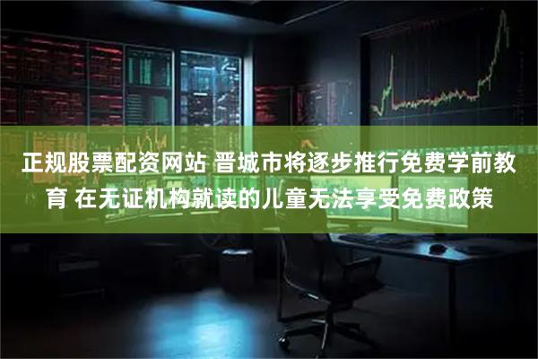 正规股票配资网站 晋城市将逐步推行免费学前教育 在无证机构就读的儿童无法享受免费政策