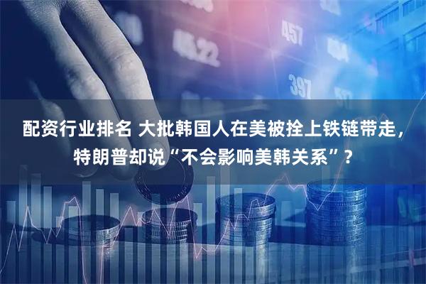 配资行业排名 大批韩国人在美被拴上铁链带走，特朗普却说“不会影响美韩关系”？