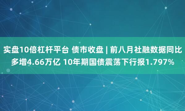 实盘10倍杠杆平台 债市收盘 | 前八月社融数据同比多增4.66万亿 10年期国债震荡下行报1.797%