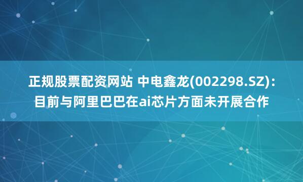 正规股票配资网站 中电鑫龙(002298.SZ)：目前与阿里巴巴在ai芯片方面未开展合作