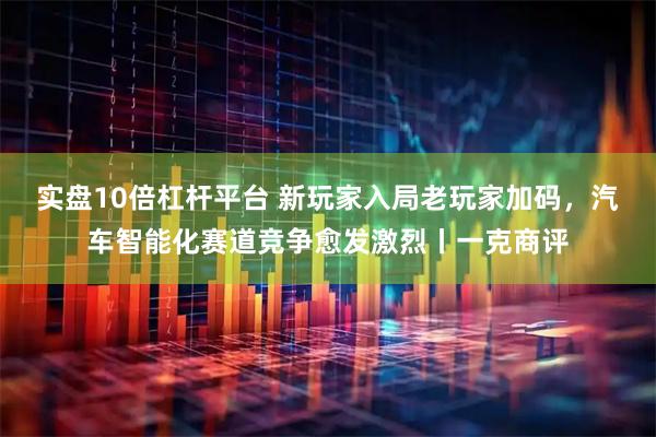 实盘10倍杠杆平台 新玩家入局老玩家加码,汽车智能化赛道竞争愈发激烈丨一克商评