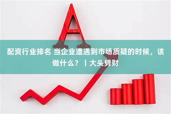 配资行业排名 当企业遭遇到市场质疑的时候，该做什么？丨大头劈财
