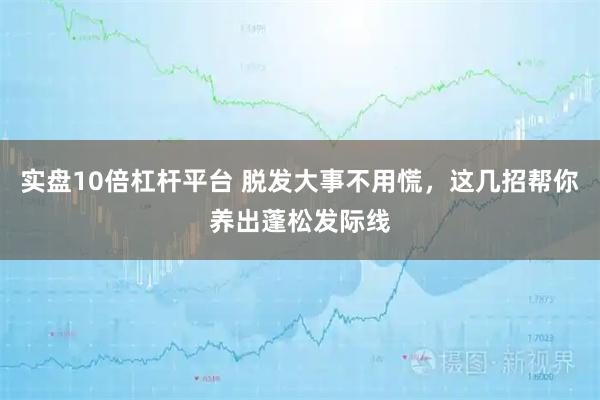 实盘10倍杠杆平台 脱发大事不用慌，这几招帮你养出蓬松发际线