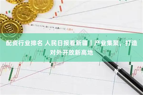 配资行业排名 人民日报看新疆｜产业集聚，打造对外开放新高地