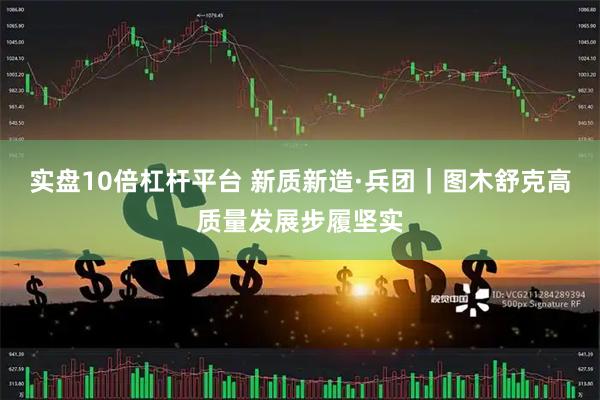 实盘10倍杠杆平台 新质新造·兵团｜图木舒克高质量发展步履坚实