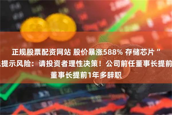 正规股票配资网站 股价暴涨588% 存储芯片“牛股”紧急提示风险：请投资者理性决策！公司前任董事长提前1年多辞职