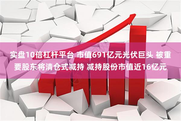 实盘10倍杠杆平台 市值691亿元光伏巨头 被重要股东将清仓式减持 减持股份市值近16亿元