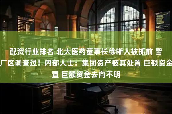 配资行业排名 北大医药董事长徐晰人被抓前 警方去集团厂区调查过!内部人士:集团资产被其处置 巨额资金去向不明