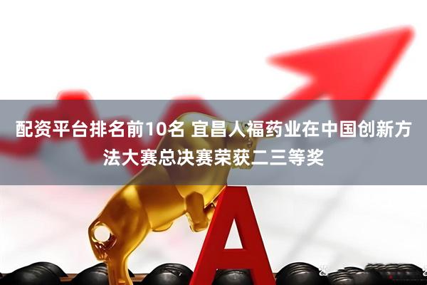 配资平台排名前10名 宜昌人福药业在中国创新方法大赛总决赛荣获二三等奖