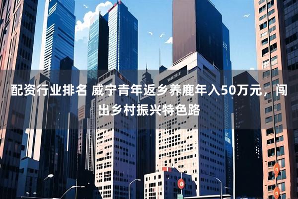 配资行业排名 威宁青年返乡养鹿年入50万元，闯出乡村振兴特色路