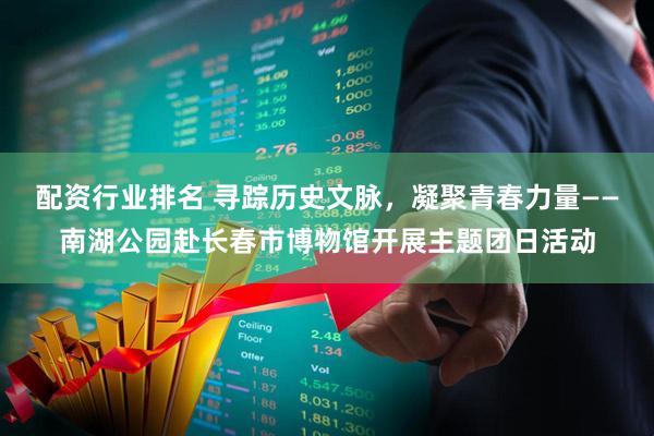 配资行业排名 寻踪历史文脉，凝聚青春力量——南湖公园赴长春市博物馆开展主题团日活动