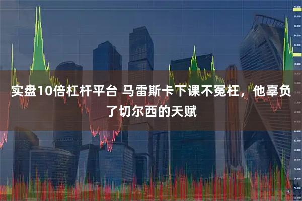 实盘10倍杠杆平台 马雷斯卡下课不冤枉，他辜负了切尔西的天赋