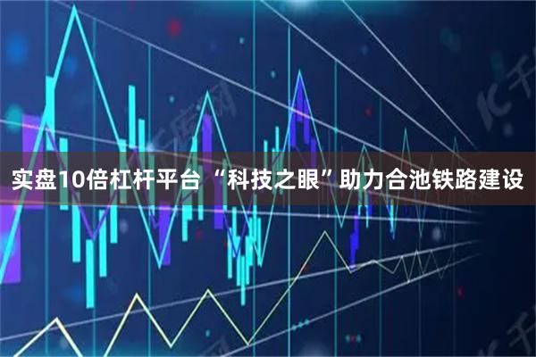 实盘10倍杠杆平台 “科技之眼”助力合池铁路建设