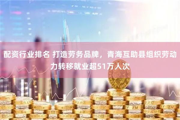配资行业排名 打造劳务品牌，青海互助县组织劳动力转移就业超51万人次