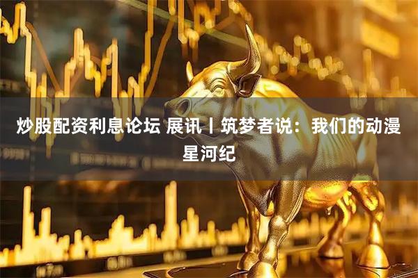 炒股配资利息论坛 展讯丨筑梦者说：我们的动漫星河纪