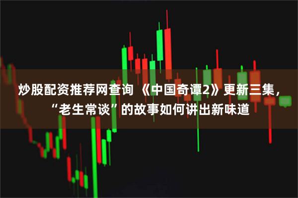 炒股配资推荐网查询 《中国奇谭2》更新三集，“老生常谈”的故事如何讲出新味道
