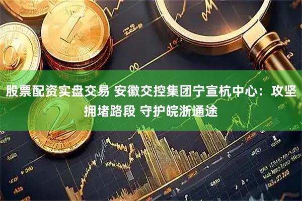 股票配资实盘交易 安徽交控集团宁宣杭中心：攻坚拥堵路段 守护皖浙通途