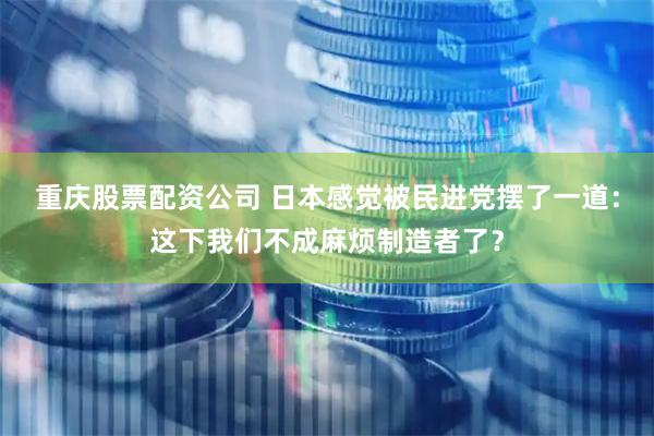 重庆股票配资公司 日本感觉被民进党摆了一道：这下我们不成麻烦制造者了？