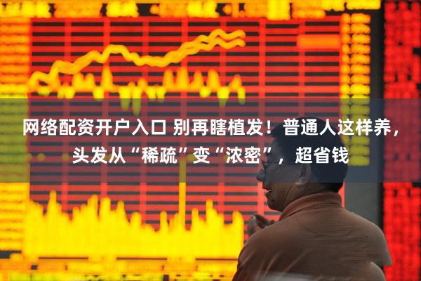 网络配资开户入口 别再瞎植发！普通人这样养，头发从“稀疏”变“浓密”，超省钱