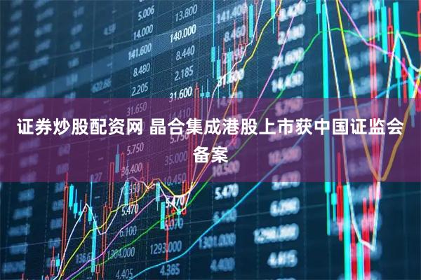 证券炒股配资网 晶合集成港股上市获中国证监会备案