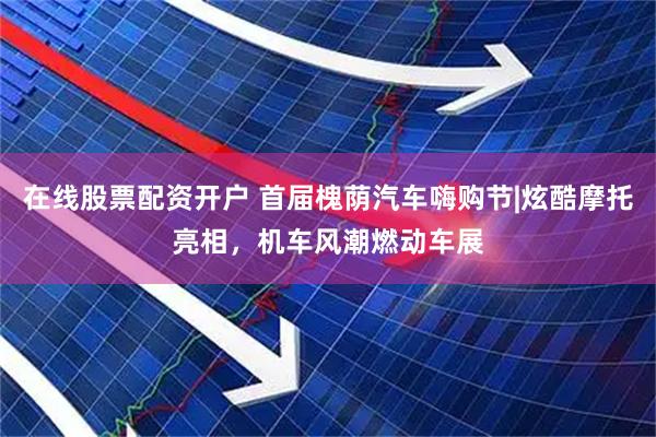 在线股票配资开户 首届槐荫汽车嗨购节|炫酷摩托亮相，机车风潮燃动车展