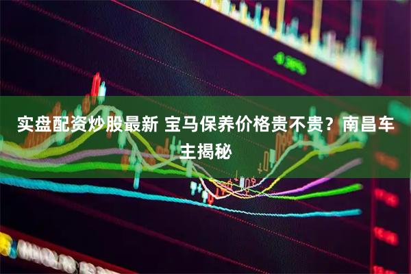 实盘配资炒股最新 宝马保养价格贵不贵？南昌车主揭秘